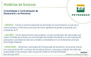 Consolidação e Centralização de
Datacenters na Petrobras
Histórias de Sucesso
• DESAFIO - Frente à iminente expansão da demanda em investimentos no pré-sal e
outros projetos, a Petrobras precisava de maior agilidade de gestão e operação dos
ambientes de TI.
• SOLUÇÃO – Foram desenvolvidos dois projetos: um para aceleração das aplicações que
rodam na WAN, permitindo sua centralização (tecnologia Riverbed); e um de migração de
aplicações e conteúdo de diversas unidades consolidadas em um DataCenter principal
(tecnologia VMware).
• RESULTADO - Utilizando a tecnologia de Virtualização de Servidores, foi possível reduzir
em uma escala de 30:1 o número de servidores físicos, o que gerou redução de custos de
propriedade e manutenção, além de grande melhoria da disponibilidade
dos serviços de TI.
 