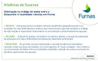 Otimização no tráfego de dados entre o
Datacenter e localidades remotas em Furnas
Histórias de Sucesso
• DESAFIO - A empresa possui unidades remotas espalhadas geograficamente e as
condições do meio WAN (banda e latência dos links) estavam gerando lentidão no tráfego
de informações e impactando diretamente na comunicação e produtividade das equipes.
• SOLUÇÃO - A Decatron prestou consultoria ao cliente e adotou a solução de aceleração
de aplicações em redes WAN (Wide Area Network), Steelhead da Riverbed.
• RESULTADO - No primeiro ano de implantação, a solução beneficiou 6 localidades
remotas e toda sua força de trabalho, e no ano seguinte, 27 novas unidades. Com melhora
na comunicação de dados entre as localidades atendidas, redução de custos e aumento da
eficiência operacional das equipes.
 