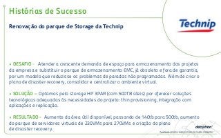 Renovação do parque de Storage da Technip
Histórias de Sucesso
• DESAFIO - Atender a crescente demanda de espaço para armazenamento dos projetos
da empresa e substituir o parque de armazenamento EMC, já obsoleto e fora de garantia,
por um modelo que reduzisse os problemas de paradas não programadas. Além de criar o
plano de disaster recovery, consolidar e centralizar o ambiente virtual.
• SOLUÇÃO – Optamos pelo storage HP 3PAR (com 500TB úteis) por oferecer soluções
tecnológicas adequadas às necessidades do projeto: thin provisioning, integração com
aplicações e replicação.
• RESULTADO - Aumento da área útil disponível, passando de 140tb para 500tb, aumento
do parque de servidores virtuais de 230VMs para 270VMs e criação do plano
de disaster recovery.
 