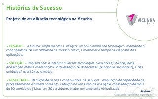 Projeto de atualização tecnológica na Vicunha
Histórias de Sucesso
• DESAFIO - Atualizar, implementar e integrar um novo ambiente tecnológico, mantendo a
confiabilidade de um ambiente de missão crítica, e melhorar o tempo de resposta das
aplicações.
• SOLUÇÃO – Implementar e integrar diversas tecnologias: Servidores; Storage; Rede;
Aceleração WAN; Consolidação/ Virtualização do Datacenter (principal e secundário), e das
unidades/ escritórios remotos;
• RESULTADO - Redução de riscos e continuidade de serviços, ampliação da capacidade de
processamento e armazenamento, redução no consumo de energia e consolidação de mais
de 90 servidores físicos em 20 servidores blades em ambiente virtualizado.
 