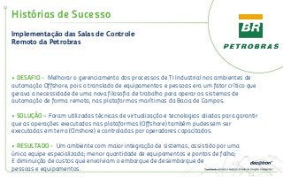 Implementação das Salas de Controle
Remoto da Petrobras
Histórias de Sucesso
• DESAFIO - Melhorar o gerenciamento dos processos de TI Industrial nos ambientes de
automação Offshore, pois o translado de equipamentos e pessoas era um fator crítico que
gerava a necessidade de uma nova filosofia de trabalho para operar os sistemas de
automação de forma remota, nas plataformas marítimas da Bacia de Campos.
• SOLUÇÃO – Foram utilizadas técnicas de virtualização e tecnologias aliadas para garantir
que as operações executadas nas plataformas (Offshore) também pudessem ser
executadas em terra (Onshore) e controladas por operadores capacitados.
• RESULTADO - Um ambiente com maior integração de sistemas, assistido por uma
única equipe especializada; menor quantidade de equipamentos e pontos de falha;
E diminuição de custos que envolviam o embarque de desembarque de
pessoas e equipamentos.
 