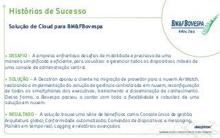 Solução de Cloud para BM&FBovespa
Histórias de Sucesso
• DESAFIO - A empresa enfrentava desafios de mobilidade e precisava de uma
maneira simplificada e eficiente, para visualizar e gerenciar todos os dispositivos móveis de
uma console de administração central.
• SOLUÇÃO – A Decatron apoiou a cliente na migração de provedor para a nuvem AirWatch,
realizando a implementação da solução de gerência centralizada em nuvem, reconfiguração
de todos os smartphones dos executivos, treinamento e disseminação de conhecimento.
Dessa forma, a Bovespa passou a contar com toda a flexibilidade e robustez de uma
solução em nuvem.
• RESULTADO - A solução trouxe uma série de benefícios como: Console única de gestão;
Arquitetura global; Conformidade automatizada; Comandos de dispositivos e messaging;
Painéis em tempo real; Logging e relatórios avançados.
 