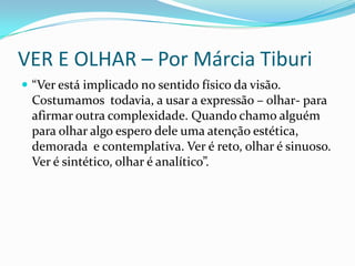 VER E OLHAR – Por Márcia Tiburi
 “Ver está implicado no sentido físico da visão.

Costumamos todavia, a usar a expressão – olhar- para
afirmar outra complexidade. Quando chamo alguém
para olhar algo espero dele uma atenção estética,
demorada e contemplativa. Ver é reto, olhar é sinuoso.
Ver é sintético, olhar é analítico”.

 