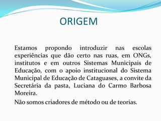 ORIGEM
Estamos propondo introduzir nas escolas
experiências que dão certo nas ruas, em ONGs,
institutos e em outros Sistemas Municipais de
Educação, com o apoio institucional do Sistema
Municipal de Educação de Cataguases, a convite da
Secretária da pasta, Luciana do Carmo Barbosa
Moreira.
Não somos criadores de método ou de teorias.

 
