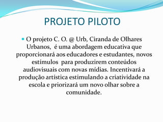 PROJETO PILOTO
 O projeto C. O. @ Urb, Ciranda de Olhares
Urbanos, é uma abordagem educativa que
proporcionará aos educadores e estudantes, novos
estímulos para produzirem conteúdos

audiovisuais com novas mídias. Incentivará a
produção artística estimulando a criatividade na
escola e priorizará um novo olhar sobre a
comunidade.

 