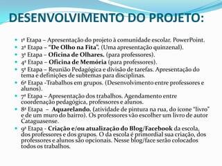 DESENVOLVIMENTO DO PROJETO:










1ª Etapa – Apresentação do projeto à comunidade escolar. PowerPoint.
2ª Etapa – “De Olho na Fita”. (Uma apresentação quinzenal).
3ª Etapa – Oficina de Olhares. (para professores).
4ª Etapa – Oficina de Memória (para professores).
5ª Etapa – Reunião Pedagógica e divisão de tarefas. Apresentação do
tema e definições de subtemas para disciplinas.
6ª Etapa -Trabalhos em grupos. (Desenvolvimento entre professores e
alunos).
7ª Etapa – Apresentação dos trabalhos. Agendamento entre
coordenação pedagógica, professores e alunos.
8ª Etapa – Aquarelando. (atividade de pintura na rua, do ícone “livro”
e de um muro do bairro). Os professores vão escolher um livro de autor
Cataguasense.
9ª Etapa - Criação e/ou atualização do Blog/Facebook da escola,
dos professores e dos grupos. O da escola é primordial sua criação, dos
professores e alunos são opcionais. Nesse blog/face serão colocados
todos os trabalhos.

 