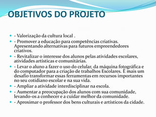 OBJETIVOS DO PROJETO
 - Valorização da cultura local .
 - Promover a educação para competências criativas.








Apresentando alternativas para futuros empreendedores
criativos.
- Revitalizar o interesse dos alunos pelas atividades escolares,
atividades artísticas e comunitárias.
- Levar o aluno a fazer o uso do celular, da máquina fotográfica e
do computador para a criação de trabalhos Escolares. É mais um
desafio transformar essas ferramentas em recursos importantes
no seu cotidiano escolar e na sua vida.
- Ampliar a atividade interdisciplinar na escola.
- Aumentar a preocupação dos alunos com sua comunidade,
levando-os a conhecer e a cuidar melhor da comunidade.
- Aproximar o professor dos bens culturais e artísticos da cidade.

 