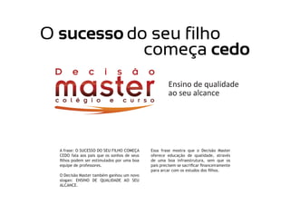 A frase: O SUCESSO DO SEU FILHO COMEÇA
CEDO fala aos pais que os sonhos de seus
filhos podem ser estimulados por uma boa
equipe de professores.
O Decisão Master também ganhou um novo
slogan: ENSINO DE QUALIDADE AO SEU
ALCANCE.
Essa frase mostra que o Decisão Master
oferece educação de qualidade, através
de uma boa infraestrutura, sem que os
pais precisem se sacrificar financeiramente
para arcar com os estudos dos filhos.
 