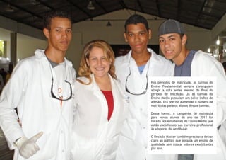 Nos períodos de matrícula, as turmas do
Ensino Fundamental sempre conseguiam
atingir a cota antes mesmo do final do
período de inscrição. Já as turmas do
Ensino Médio possuíam um baixo índice de
adesão. Era preciso aumentar o número de
matrículas para os alunos dessas turmas.
Dessa forma, a campanha de matrícula
para novos alunos do ano de 2012 foi
focada nos estudantes do Ensino Médio que
estão escolhendo sua carreira profissional
às vésperas do vestibular.
O Decisão Master também precisava deixar
claro ao público que possuía um ensino de
qualidade sem cobrar valores exorbitantes
por isso.
 