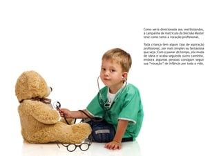 Como seria direcionada aos vestibulandos,
a campanha de matrícula do Decisão Master
teve como tema a vocação profisisonal.
Toda criança tem algum tipo de aspiração
profissional, por mais simples ou fantasiosa
que seja. Com o passar do tempo, ela muda
de ideia e acaba seguindo outro caminho,
embora algumas pessoas consigam seguir
sua “vocação” de infância por toda a vida.
 