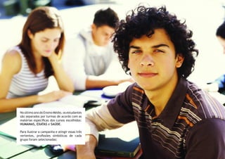 No último ano do Ensino Médio, os estudantes
são separados por turmas de acordo com as
matérias específicas dos cursos escolhidos:
HUMANAS, EXATAS e SAÚDE.
Para ilustrar a campanha e atingir essas três
vertentes, profissões simbólicas de cada
grupo foram selecionadas:
 