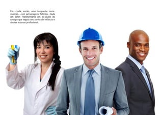 Foi criada, então, uma campanha teste-
munhal… com personagens fictícios. Cada
um deles representaria um ex-aluno do
colégio que seguiu seu sonho de infância e
obteve sucesso profissional.
 