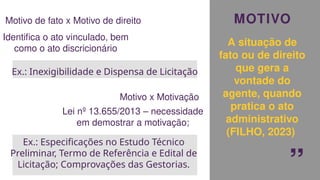 MOTIVO
A situação de
fato ou de direito
que gera a
vontade do
agente, quando
pratica o ato
administrativo
(FILHO, 2023)
“
Motivo de fato x Motivo de direito
Identifica o ato vinculado, bem
como o ato discricionário
Ex.: Inexigibilidade e Dispensa de Licitação
Motivo x Motivação
Lei nº 13.655/2013 – necessidade
em demostrar a motivação;
Ex.: Especificações no Estudo Técnico
Preliminar, Termo de Referência e Edital de
Licitação; Comprovações das Gestorias.
 