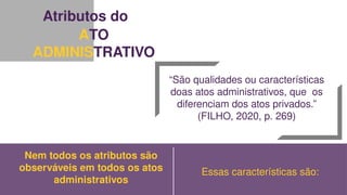 Atributos do
ATO
ADMINISTRATIVO
“São qualidades ou características
doas atos administrativos, que os
diferenciam dos atos privados.”
(FILHO, 2020, p. 269)
Nem todos os atributos são
observáveis em todos os atos
administrativos
Essas características são:
 