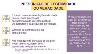 Exemplo: Manifestação da Intenção de Recurso e o
Processo Recursal.
PRESUNÇÃO DE LEGITIMIDADE
OU VERACIDADE
Princípio da expectativa legítima de boa-fé;
da celeridade processual;
da supremacia do interesse público;
Da autotutela e da presunção de validade
Garantia do contraditório e da
ampla defesa
Não frustração da execução do ato pelo
Poder Judiciário, porém com
capacidade de questionamento
“À conformidade com
a lei; em decorrência
desse atributo,
presumem-se, até
prova em contrário,
que os atos
administrativos foram
emitidos com
observância da lei”.
(DI PIETRO, 2021, p.
467);
 