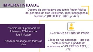 IMPERATIVIDADE
“Decorre da prerrogativa que tem o Poder Público
de, por meio de atos unilaterais, impor obrigações a
terceiros”. (DI PIETRO, 2021, p. 471)
Princípio da Supremacia do
Interesse Público e da
legitimidade
Não tem presença em todos os
atos
Ex.: Prática do Poder de Polícia
Casos de não aplicação – “ato que
confere direitos à pedido do
administrado” (DI PIETRO, 2021, p.
471)
 