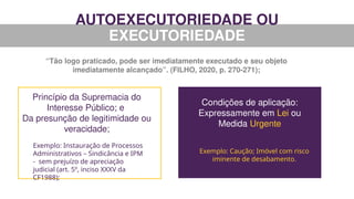 AUTOEXECUTORIEDADE OU
EXECUTORIEDADE
“Tão logo praticado, pode ser imediatamente executado e seu objeto
imediatamente alcançado”. (FILHO, 2020, p. 270-271);
Princípio da Supremacia do
Interesse Público; e
Da presunção de legitimidade ou
veracidade;
Exemplo: Instauração de Processos
Administrativos – Sindicância e IPM
- sem prejuízo de apreciação
judicial (art. 5º, inciso XXXV da
CF1988);
Condições de aplicação:
Expressamente em Lei ou
Medida Urgente
Exemplo: Caução; Imóvel com risco
iminente de desabamento.
 