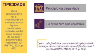 TIPICIDADE
O ato
administrativo
ter a
necessidade de
corresponder a
figuras
previamente
definidas em lei
como capazes
de produzir
determinados
resultados. (DI
PIETRO, 2021, p.
473)
Princípio da Legalidade
Só existe para atos unilaterais
“para cada finalidade que a administração pretenda
alcançar deve existir um ato típico definido em lei.”
(ALEXANDRINO; PAULO, 2017, p. 505).
 