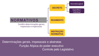 NORMATIVOS
Contêm determinações gerais,
impessoais e impessoais
DECRETO
REGIMENTO
INSTRUÇÃO
NORMATIVA
Normativo/geral
Específico/
individual
Determinações gerais, impessoais e abstratas
Função Atípica do poder executivo
Controle pelo Legislativo
 