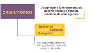 ORDINATÓRIOS
Disciplinam o funcionamento da
administração e a conduta
funcional de seus agentes
Emanam do poder
hierárquico e possuem
abrangência interna
Ex.: Instruções, circulares,
avisos, portarias, ordem de
serviço e despacho
 