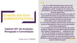 EXTINÇÃO DOS ATOS
ADMINISTRATIVOS
Art. 53. A Administração deve anular seus
próprios atos, quando eivados de vício de
legalidade, e pode revogá-los por motivo de
conveniência ou oportunidade, respeitados os
direitos adquiridos.
Art. 54. O direito da Administração de anular os
atos administrativos de que decorram efeitos
favoráveis para os destinatários decai em cinco
anos, contados da data em que foram
praticados, salvo comprovada má-fé.
§ 1o
No caso de efeitos patrimoniais contínuos, o
prazo de decadência contar-se-á da percepção
do primeiro pagamento.
§ 2o
Considera-se exercício do direito de anular
qualquer medida de autoridade administrativa
que importe impugnação à validade do ato.
Art. 55. Em decisão na qual se evidencie não
acarretarem lesão ao interesse público nem
prejuízo a terceiros, os atos que apresentarem
defeitos sanáveis poderão ser convalidados pela
própria Administração.”
Capítulo XIV: Da Anulação,
Revogação e Convalidação
Fonte: Lei nº 9.784/99
“
“
 