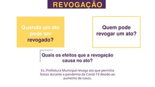 REVOGAÇÃO
Quando um ato
pode ser
revogado?
Quem pode
revogar um ato?
Quais os efeitos que a revogação
causa no ato?
Ex.:Prefeitura Municipal revoga ato que permitia
festas durante a pandemia da Covid-19 devido ao
aumento de casos.
 