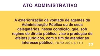 ATO ADMINISTRATIVO
A exteriorização da vontade de agentes da
Administração Pública ou de seus
delegatários, nessa condição, que, sob
regime de direito público, vise à produção de
efeitos jurídicos, com o fim de atender ao
interesse público. (FILHO, 2021, p. 111)
“
 