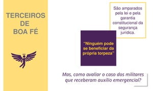 TERCEIROS
DE
BOA FÉ
São amparados
pela lei e pela
garantia
constitucional da
segurança
jurídica.
“Ninguém pode
se beneficiar da
própria torpeza”
Mas, como avaliar o caso dos militares
que receberam auxílio emergencial?
 
