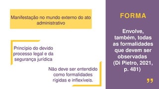 FORMA
Envolve,
também, todas
as formalidades
que devem ser
observadas
(Di Pietro, 2021,
p. 481) “
Manifestação no mundo externo do ato
administrativo
Princípio do devido
processo legal e da
segurança jurídica
Não deve ser entendido
como formalidades
rígidas e inflexíveis.
 
