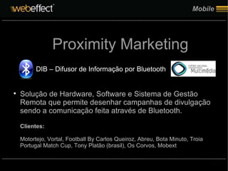 Mobile Proximity Marketing DIB – Difusor de Informação por Bluetooth Solução de Hardware, Software e Sistema de Gestão Remota que permite desenhar campanhas de divulgação sendo a comunicação feita através de Bluetooth. Clientes: Motortejo, Vortal, Football By Carlos Queiroz, Abreu, Bota Minuto, Troia Portugal Match Cup, Tony Platão (brasil), Os Corvos, Mobext 