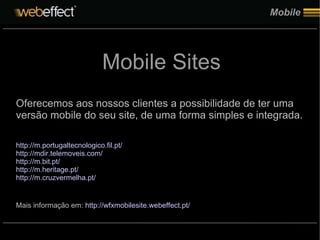 Mobile Oferecemos aos nossos clientes a possibilidade de ter uma versão mobile do seu site, de uma forma simples e integrada. http://m.portugaltecnologico.fil.pt/ http://mdir.telemoveis.com/ http://m.bit.pt/ http://m.heritage.pt/ http://m.cruzvermelha.pt/ Mais informação em:  http://wfxmobilesite.webeffect.pt/ Mobile Sites 