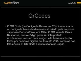 Mobile QrCodes O QR Code (ou Código de Barras em 2D), é uma matriz ou código de barras bi-dimensional, criado pela empresa Japonesa Denso-Wave, em 1994. O QR vem de Quick Response, pois o código pode ser interpretado rapidamente, mesmo com imagens de baixa resolução, feitas por cameras digitais em formato VGA, como as dos telemóveis. O QR Code é muito usado no Japão. 