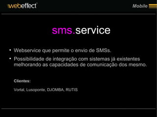 Mobile Webservice que permite o envio de SMSs. Possibilidade de integração com sistemas já existentes melhorando as capacidades de comunicação dos mesmo. Clientes: Vortal, Lusoponte, DJOMBA, RUTIS sms. service 