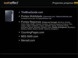Projectos próprios TheBlueGuide.com Portais Mobilidade  ( Telemoveis.com ,  Telefonos-Moviles.com , PortableFrance.com, EuropeanMobiles.net) Portais Regionais  ( Portais de Portugal:  Albufeira, Almada, Aveiro, Beja, Braga, Cascais, Coimbra, Costa da Caparica, Ericeira, Faro, Lagoa, Lagos, Laranjeiro, Lisboa, Odivelas, Oeiras, Portimão, Porto, Quarteira, Seixal, Sesimbra, Setúbal, Viseu.  Portais de Espanha:  Barcelona, Badajoz, Bilbao, Madrid, Sevilla, Valencia, Zaragoza ) CountingPages.com  BEE-SMS.com Merxall.com 