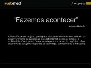 A empresa “ Fazemos acontecer” a equipa Webeffect A Webeffect é um projecto que agrupa elementos com vasta experiência em desenvolvimento de aplicações triplenet (internet, extranet, intranet) e mobile (telemóveis, pdas). Vocacionada para o sucesso de negócios online, dispomos de soluções integradas de tecnologia, conhecimento e marketing. 