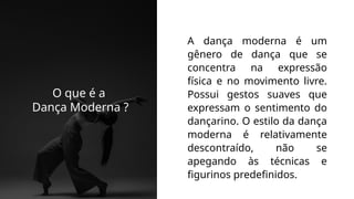 A dança moderna é um
gênero de dança que se
concentra na expressão
física e no movimento livre.
Possui gestos suaves que
expressam o sentimento do
dançarino. O estilo da dança
moderna é relativamente
descontraído, não se
apegando às técnicas e
figurinos predefinidos.
O que é a
Dança Moderna ?
 