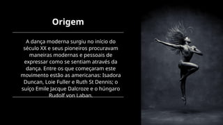 Origem
A dança moderna surgiu no início do
século XX e seus pioneiros procuravam
maneiras modernas e pessoais de
expressar como se sentiam através da
dança. Entre os que começaram este
movimento estão as americanas: Isadora
Duncan, Loie Fuller e Ruth St Dennis; o
suíço Emile Jacque Dalcroze e o húngaro
Rudolf von Laban.
 