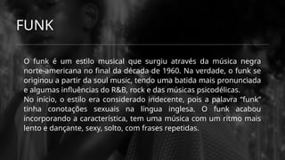 FUNK
O funk é um estilo musical que surgiu através da música negra
norte-americana no final da década de 1960. Na verdade, o funk se
originou a partir da soul music, tendo uma batida mais pronunciada
e algumas influências do R&B, rock e das músicas psicodélicas.
No início, o estilo era considerado indecente, pois a palavra “funk”
tinha conotações sexuais na língua inglesa. O funk acabou
incorporando a característica, tem uma música com um ritmo mais
lento e dançante, sexy, solto, com frases repetidas.
 