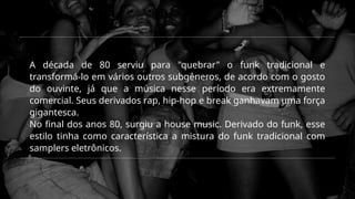A década de 80 serviu para "quebrar" o funk tradicional e
transformá-lo em vários outros subgêneros, de acordo com o gosto
do ouvinte, já que a música nesse período era extremamente
comercial. Seus derivados rap, hip-hop e break ganhavam uma força
gigantesca.
No final dos anos 80, surgiu a house music. Derivado do funk, esse
estilo tinha como característica a mistura do funk tradicional com
samplers eletrônicos.
 