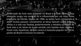 O derivado do funk mais presente no Brasil é o funk carioca. Essa
alteração surgiu nos anos 80 foi e influenciada por um novo ritmo
originário da Flórida. Depois de 1989, os bailes funk começaram a
atrair muitas pessoas. Inicialmente as letras falavam sobre drogas,
armas e a vida nas favelas, posteriormente a temática principal do
funk veio a ser letras de duplo sentido com batidas mais rápidas e
frases mais repetitivas. O funk carioca é bastante popular em várias
partes do Brasil e inclusive no exterior.
 