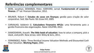Felipe Pontes
www.contabilidademq.com.br
Referências complementares
• BERK, Jonathan; DEMARZO, Peter; HARFORD, Jarrad. Fundamentals of corporate
finance. 2nd ed. Pearson Education, 2012.
• BRUNER, Robert F. Estudos de casos em finanças: gestão para criação de valor
corporativo. 5ed. São Paulo: Mc Graw-Hill, 2009.
• CARVALHO, Valdemir G. Calculadora Financeira HP12c: uma ferramenta para a
gestão financeira das organizações. Natal: EDUFRN, 2012.
• DAMODARAN, Aswath. The little book of valuation: how to value a company, pick a
stock, and profit. New Jersey: John Wiley & Sons, 2011.
• FERNÁNDEZ, Pablo. Three Residual Income Valuation Methods and Discounted Cash
Flow Valuation. Working Paper, 2002.
11
 