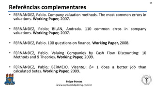 Felipe Pontes
www.contabilidademq.com.br
Referências complementares
• FERNÁNDEZ, Pablo. Company valuation methods. The most common errors in
valuations. Working Paper, 2007.
• FERNÁNDEZ, Pablo; BILAN, Andrada. 110 common erros in company
valuations. Working Paper, 2007.
• FERNÁNDEZ, Pablo. 100 questions on finance. Working Paper, 2008.
• FERNÁNDEZ, Pablo. Valuing Companies by Cash Flow Discounting: 10
Methods and 9 Theories. Working Paper, 2009.
• FERNÁNDEZ, Pablo; BERMEJO, VicenteJ. β= 1 does a better job than
calculated betas. Working Paper, 2009.
12
 