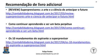 Felipe Pontes
www.contabilidademq.com.br
Recomendação de livro adicional
• [REVIEW] Superprevisores: a arte e a ciência de antecipar o futuro
http://contabilidademq.blogspot.com.br/2017/03/review-
superprevisores-arte-e-ciencia-de-antecipar-o-futuro.html
• Como continuar aprendendo e ser um beta perpétuo
http://contabilidademq.blogspot.com.br/2017/04/como-continuar-
aprendendo-e-ser-um-beta.html
• Os 10 mandamentos do aspirante a superprevisor
http://contabilidademq.blogspot.com.br/2017/04/os-10-mandamentos-
do-aspirante-a-superprevisor.html
15
 