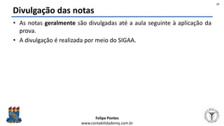Felipe Pontes
www.contabilidademq.com.br
Divulgação das notas
• As notas geralmente são divulgadas até a aula seguinte à aplicação da
prova.
• A divulgação é realizada por meio do SIGAA.
17
 