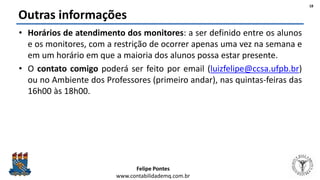 Felipe Pontes
www.contabilidademq.com.br
Outras informações
• Horários de atendimento dos monitores: a ser definido entre os alunos
e os monitores, com a restrição de ocorrer apenas uma vez na semana e
em um horário em que a maioria dos alunos possa estar presente.
• O contato comigo poderá ser feito por email (luizfelipe@ccsa.ufpb.br)
ou no Ambiente dos Professores (primeiro andar), nas quintas-feiras das
16h00 às 18h00.
18
 