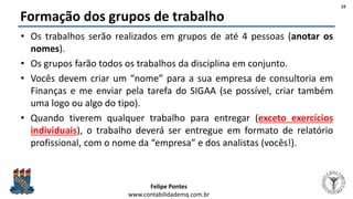 Felipe Pontes
www.contabilidademq.com.br
Formação dos grupos de trabalho
• Os trabalhos serão realizados em grupos de até 4 pessoas (anotar os
nomes).
• Os grupos farão todos os trabalhos da disciplina em conjunto.
• Vocês devem criar um “nome” para a sua empresa de consultoria em
Finanças e me enviar pela tarefa do SIGAA (se possível, criar também
uma logo ou algo do tipo).
• Quando tiverem qualquer trabalho para entregar (exceto exercícios
individuais), o trabalho deverá ser entregue em formato de relatório
profissional, com o nome da “empresa” e dos analistas (vocês!).
19
 