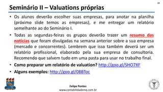 Felipe Pontes
www.contabilidademq.com.br
Seminário II – Valuations próprias
• Os alunos deverão escolher suas empresas, para anotar na planilha
(próximo slide temos as empresas), e me entregar um relatório
semelhante ao do Seminário I.
• Todas as segundas-feiras os grupos deverão trazer um resumo das
notícias que foram divulgadas na semana anterior sobre a sua empresa
(mercado e concorrentes). Lembrem que isso também deverá ser um
relatório profissional, elaborado pela sua empresa de consultoria.
Recomendo que salvem tudo em uma pasta para usar no trabalho final.
• Como preparar um relatório de valuation? http://goo.gl/SHO7XF
• Alguns exemplos: http://goo.gl/08BToc
23
 