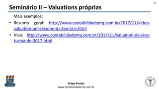 Felipe Pontes
www.contabilidademq.com.br
Seminário II – Valuations próprias
Mais exemplos:
• Resumo geral: http://www.contabilidademq.com.br/2017/11/video-
valuation-um-resumo-da-teoria-e.html
• Vivo: http://www.contabilidademq.com.br/2017/11/valuation-da-vivo-
turma-de-2017.html
24
 