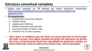 Felipe Pontes
www.contabilidademq.com.br
Estrutura conceitual completa
• Leiam com atenção os 20 pontos da nossa Estrutura Conceitual:
http://www.contabilidademq.com.br/2019/05/curso-completo-de-
valuation.html
• Principalmente:
1. Avaliação dos seminários e debates
2. Telefone celular
3. Ligação para o Professor
4. Estejam preparados para cold calls
5. Exercícios deverão ser feitos a mão
6. Do Ponto 7 ao 11 sobre as provas
• Além disso, os trabalhos que são feitos em grupo deverão ser dominados
por todo o grupo. Caso algum membro do grupo não apresente ou desista
do curso, o remanescente deverá ter capacidade de apresentar sozinho, na
data combinada. Vocês já sabem disso desde hoje, não há desculpa!!
26
 