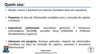 Felipe Pontes
www.contabilidademq.com.br
Quem sou:
• Doutor, mestre e bacharel em Ciências Contábeis (foco em valuation).
• Pesquisas na área de informações contábeis para o mercado de capitais
e finanças.
• Experiência profissional: consultoria gerencial e financeira,
controladoria (SICOOB), conselho fiscal (CREDUNI) e Professor
(fundamental e superior).
• Interesses em pesquisa: finanças aplicadas, impacto de informações
(contábeis ou não) no mercado de capitais, valuation e assimetria
informacional
3
 
